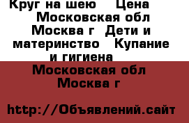 Круг на шею  › Цена ­ 300 - Московская обл., Москва г. Дети и материнство » Купание и гигиена   . Московская обл.,Москва г.